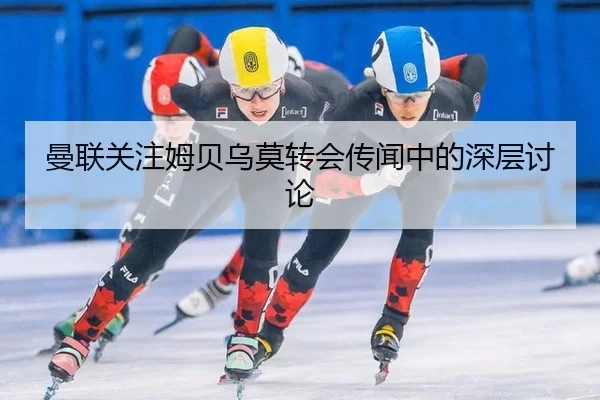 曼联关注姆贝乌莫转会传闻中的深层讨论